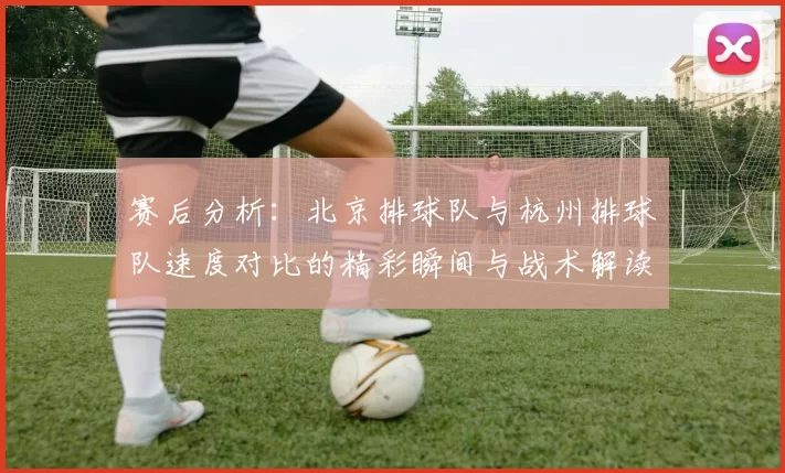 赛后分析：北京排球队与杭州排球队速度对比的精彩瞬间与战术解读