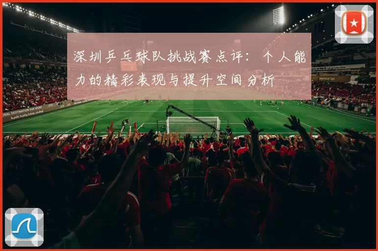 深圳乒乓球队挑战赛点评：个人能力的精彩表现与提升空间分析