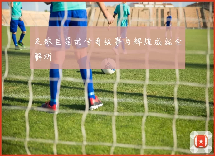 足球巨星的传奇故事与辉煌成就全解析
