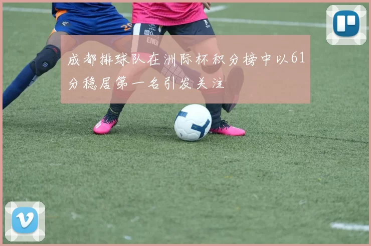 成都排球队在洲际杯积分榜中以61分稳居第一名引发关注