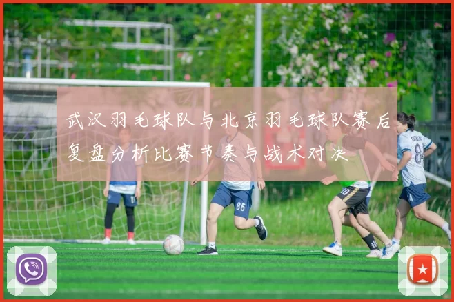 武汉羽毛球队与北京羽毛球队赛后复盘分析比赛节奏与战术对决