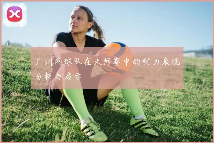 广州网球队在大师赛中的耐力表现分析与启示