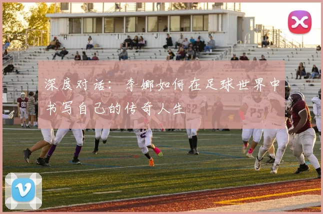 深度对话：李娜如何在足球世界中书写自己的传奇人生
