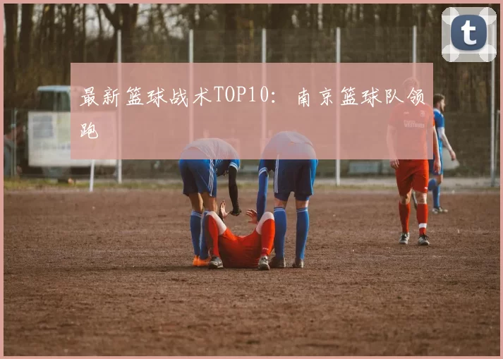 最新篮球战术TOP10：南京篮球队领跑