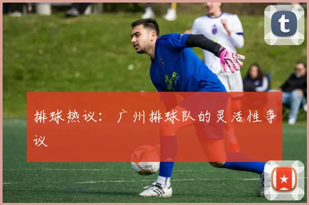 排球热议：广州排球队的灵活性争议
