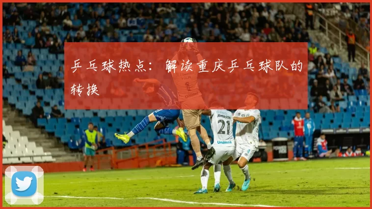 乒乓球热点：解读重庆乒乓球队的转换